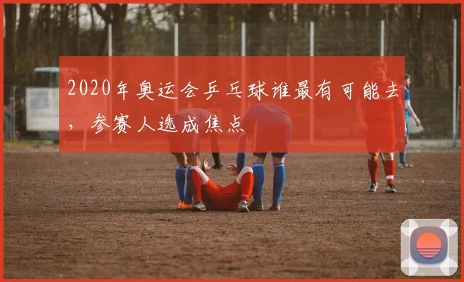 2020年奥运会乒乓球谁最有可能去，参赛人选成焦点