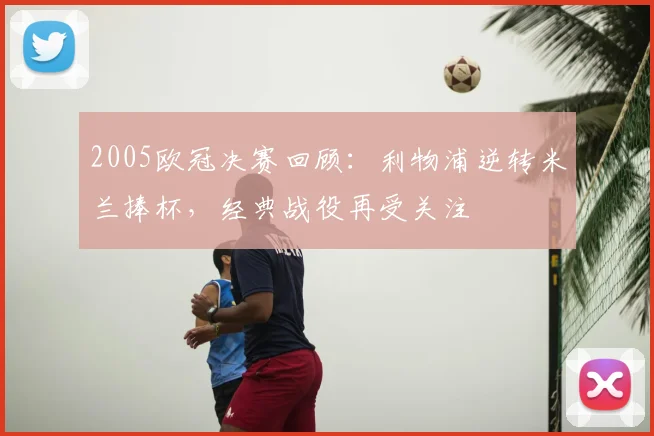 2005欧冠决赛回顾：利物浦逆转米兰捧杯，经典战役再受关注