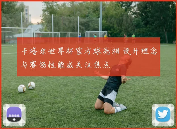 卡塔尔世界杯官方球亮相 设计理念与赛场性能成关注焦点