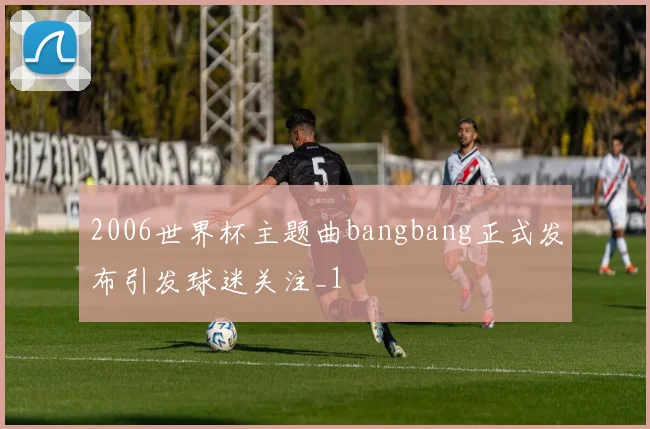 2006世界杯主题曲bangbang正式发布引发球迷关注_1