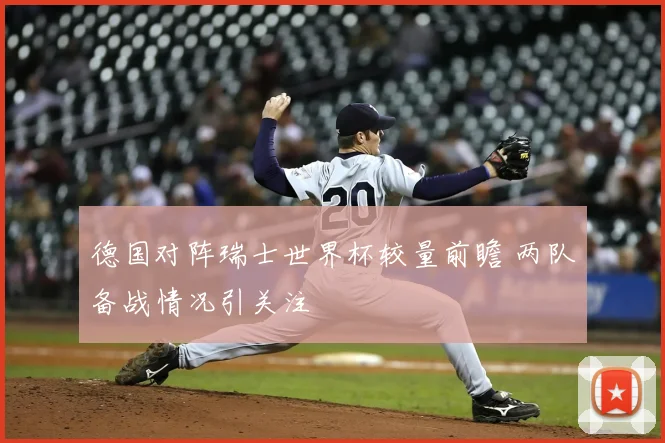 德国对阵瑞士世界杯较量前瞻 两队备战情况引关注