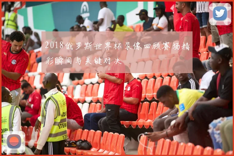 2018俄罗斯世界杯录像回顾赛场精彩瞬间与关键对决