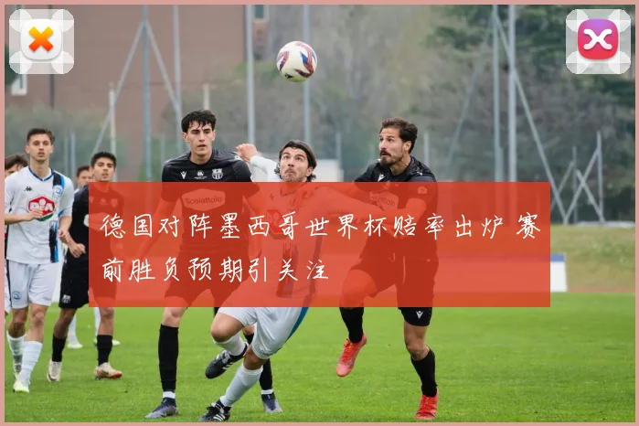 德国对阵墨西哥世界杯赔率出炉 赛前胜负预期引关注