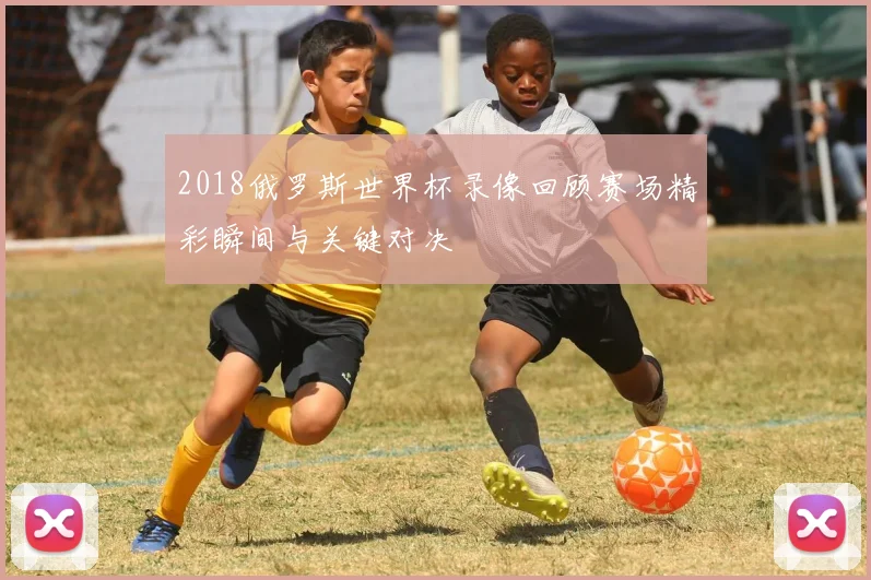 2018俄罗斯世界杯录像回顾赛场精彩瞬间与关键对决