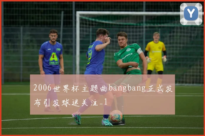 2006世界杯主题曲bangbang正式发布引发球迷关注_1
