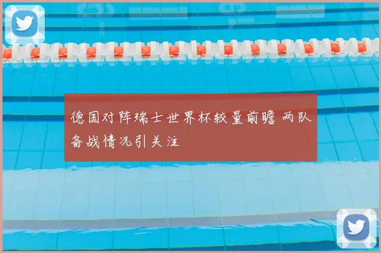 德国对阵瑞士世界杯较量前瞻 两队备战情况引关注