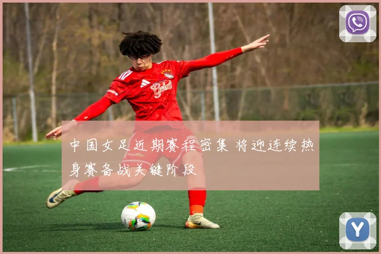 中国女足近期赛程密集 将迎连续热身赛备战关键阶段