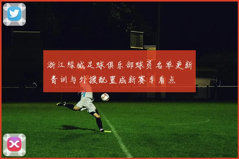 浙江绿城足球俱乐部球员名单更新 青训与外援配置成新赛季看点