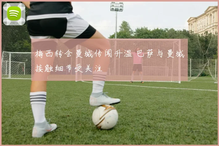梅西转会曼城传闻升温 巴萨与曼城接触细节受关注
