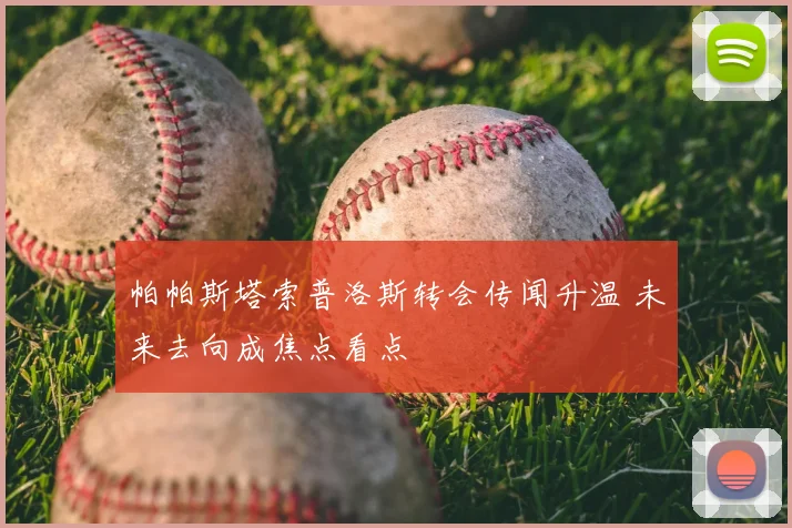 帕帕斯塔索普洛斯转会传闻升温 未来去向成焦点看点