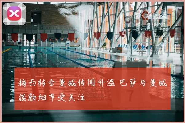 梅西转会曼城传闻升温 巴萨与曼城接触细节受关注
