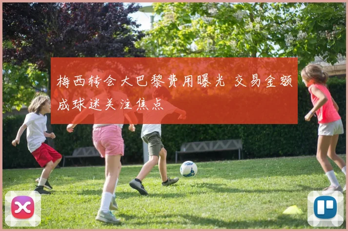 梅西转会大巴黎费用曝光 交易金额成球迷关注焦点