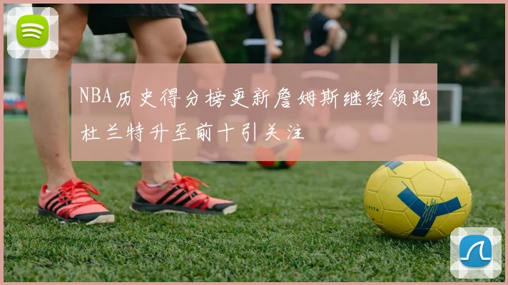NBA历史得分榜更新詹姆斯继续领跑杜兰特升至前十引关注