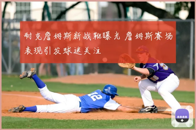 耐克詹姆斯新战靴曝光 詹姆斯赛场表现引发球迷关注