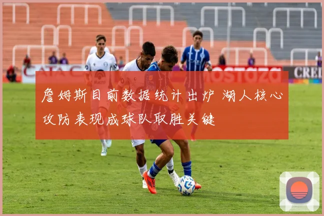 詹姆斯目前数据统计出炉 湖人核心攻防表现成球队取胜关键