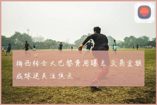 梅西转会大巴黎费用曝光 交易金额成球迷关注焦点
