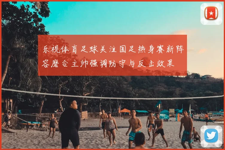 乐视体育足球关注国足热身赛新阵容磨合主帅强调防守与反击效果