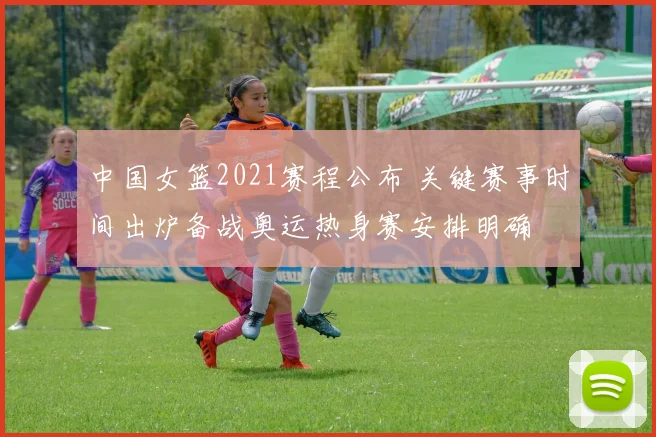 中国女篮2021赛程公布 关键赛事时间出炉备战奥运热身赛安排明确