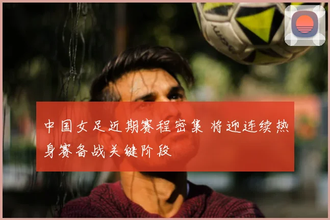 中国女足近期赛程密集 将迎连续热身赛备战关键阶段
