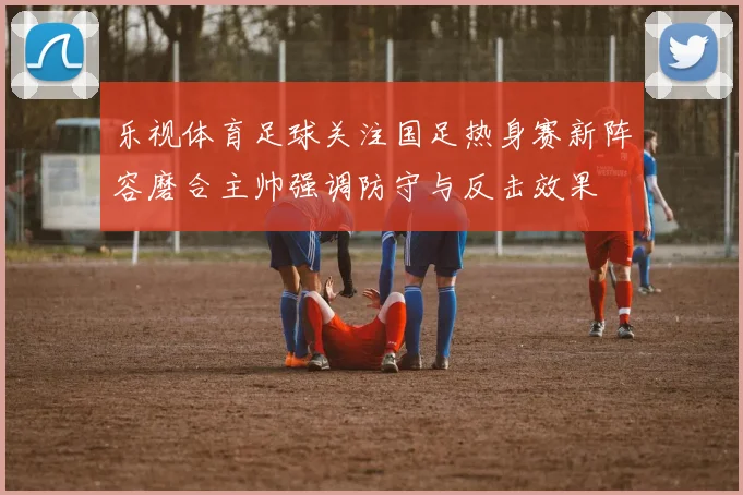 乐视体育足球关注国足热身赛新阵容磨合主帅强调防守与反击效果