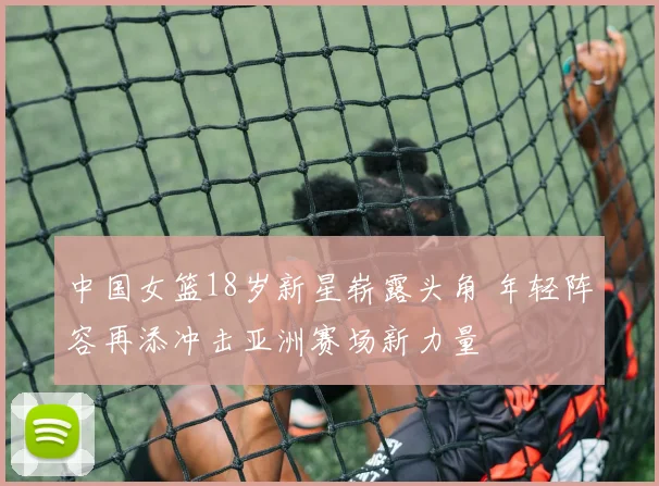 中国女篮18岁新星崭露头角 年轻阵容再添冲击亚洲赛场新力量