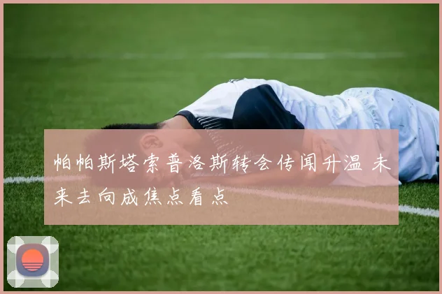 帕帕斯塔索普洛斯转会传闻升温 未来去向成焦点看点