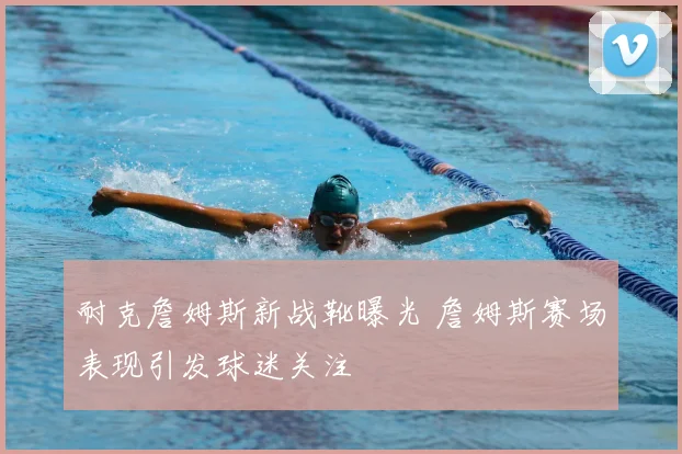 耐克詹姆斯新战靴曝光 詹姆斯赛场表现引发球迷关注